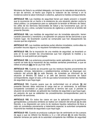 Ministerio de Salud o su entidad delegada, con base en la naturaleza del producto,
el tipo de servicio, el hecho que origina la violación de las normas o en la
incidencia sobre la salud individual o colectiva, aplicará la medida correspondiente.
ARTICULO 185. Las medidas de seguridad tienen por objeto prevenir o impedir
que la ocurrencia de un hecho o la existencia de una situación atenten contra la
salud pública. La competencia para su aplicación la tendrán el Ministro de Salud,
los Jefes de los Servicios Seccionales de Salud y los funcionarios que, por la
decisión de uno u otros, cumplan funciones de vigilancia y control en el ámbito del
presente Decreto.
ARTICULO 186. Las medidas de seguridad son de inmediata ejecución, tienen
carácter preventivo y transitorio y se aplicarán sin perjuicio de las sanciones a que
hubiere lugar. Se levantarán cuando se compruebe que han desaparecido las
causas que las originaron.
ARTICULO 187. Las medidas sanitarias surten efectos inmediatos; contra ellas no
proceden recurso alguno y no requieren formalismos especiales.
ARTICULO 188. De la imposición de una medida de seguridad, se levantará un
acta en la cual consten las circunstancias que han originado la medida y su
duración, la cual podrá ser prorrogada.
ARTICULO 189. Los anteriores procedimientos serán aplicables, en lo pertinente,
cuando se trate de la imposición de las medidas sanitarias preventivas, a que se
refiere el artículo 591 de la Ley 9 de 1979.
ARTICULO 190. Cuando se encuentre que los residuos líquidos provenientes de
hospitales, clínicas, laboratorios y establecimientos similares se dispongan con
violación del artículo 84 de este Decreto, de inmediato se informará de tal
situación al Ministro de Salud o al Jefe del Servicio Seccional de Salud
correspondiente, según el caso, a fin de que estos funcionarios tomen las medidas
de seguridad a que haya lugar.
ARTICULO 191. Cuando quiera que de conformidad con el artículo 76 del
presente Decreto deba reducirse la carga real en un vertimiento, la autoridad
competente concederá un plazo prudencial al término del cual, si persiste la
situación de anormalidad, se aplicarán las medidas de seguridad a que haya lugar,
sin perjuicio de que se adelanten los procedimientos correspondientes para la
aplicación de sanciones.
ARTICULO 192. En todos los casos en que la aplicación de agroquímicos
garrapaticidas y productos similares se realice con violación del artículo 71 de este
Decreto, o su disposición así como la de residuos líquidos radiactivos se lleve a
cabo sin someterlos previamente a tratamiento especial, la autoridad competente
impondrá las medidas de seguridad a que haya lugar.
ARTICULO 193. Cuando se produzca cualquier tipo de vertimiento en los cuerpos
de agua a que se refieren los literales a, b y c del artículo 91 de este Decreto,
deberán tomarse por parte de la autoridad competente las medidas de seguridad
 