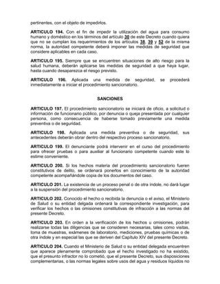 pertinentes, con el objeto de impedirlos.
ARTICULO 194. Con el fin de impedir la utilización del agua para consumo
humano y doméstico en los términos del artículo 30 de este Decreto cuando quiera
que no se cumplan los requerimientos de los artículos 38, 39 y 52 de la misma
norma, la autoridad competente deberá imponer las medidas de seguridad que
considere aplicables en cada caso.
ARTICULO 195. Siempre que se encuentren situaciones de alto riesgo para la
salud humana, deberán aplicarse las medidas de seguridad a que haya lugar,
hasta cuando desaparezca el riesgo previsto.
ARTICULO 196. Aplicada una medida de seguridad, se procederá
inmediatamente a iniciar el procedimiento sancionatorio.
SANCIONES
ARTICULO 197. El procedimiento sancionatorio se iniciará de oficio, a solicitud o
información de funcionario público, por denuncia o queja presentada por cualquier
persona, como consecuencia de haberse tomado previamente una medida
preventiva o de seguridad.
ARTICULO 198. Aplicada una medida preventiva o de seguridad, sus
antecedentes deberán obrar dentro del respectivo proceso sancionatorio.
ARTICULO 199. El denunciante podrá intervenir en el curso del procedimiento
para ofrecer pruebas o para auxiliar al funcionario competente cuando este lo
estime conveniente.
ARTICULO 200. Si los hechos materia del procedimiento sancionatorio fueren
constitutivos de delito, se ordenará ponerlos en conocimiento de la autoridad
competente acompañándole copia de los documentos del caso.
ARTICULO 201. La existencia de un proceso penal o de otra índole, no dará lugar
a la suspensión del procedimiento sancionatorio.
ARTICULO 202. Conocido el hecho o recibida la denuncia o el aviso, el Ministerio
de Salud o su entidad delgada ordenará la correspondiente investigación, para
verificar los hechos o las omisiones constitutivas de infracción a las normas del
presente Decreto.
ARTICULO 203. En orden a la verificación de los hechos u omisiones, podrán
realizarse todas las diligencias que se consideren necesarias, tales como visitas,
toma de muestras, exámenes de laboratorio, mediciones, pruebas químicas o de
otra índole y en especial las que se deriven del Capítulo XIV del presente Decreto.
ARTICULO 204. Cuando el Ministerio de Salud o su entidad delegada encuentren
que aparece plenamente comprobado que el hecho investigado no ha existido,
que el presunto infractor no lo cometió, que el presente Decreto, sus disposiciones
complementarias, o las normas legales sobre usos del agua y residuos líquidos no
 