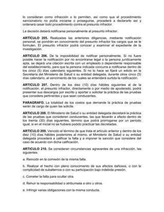 lo consideran como infracción o lo permiten, así como que el procedimiento
sancionatorio no podía iniciarse o proseguirse, procederá a declararlo así y
ordenará cesar todo procedimiento contra el presunto infractor.
La decisión deberá notificarse personalmente al presunto infractor.
ARTÍCULO 205. Realizadas las anteriores diligencias, mediante notificación
personal, se pondrán en conocimiento del presunto infractor los cargos que se le
formulen. El presunto infractor podrá conocer y examinar el expediente de la
investigación.
ARTICULO 206. De la imposibilidad de notificar personalmente. Si no fuere
posible hacer la notificación por no encontrarse legal o la persona jurídicamente
apta, se dejará una citación escrita con un empleado o dependiente responsable
del establecimiento, para que la persona indicada concurra a notificarse dentro de
los cinco (5) días calendario siguientes. Si no lo hace se fijará un edicto en la
Secretaría del Ministerio de Salud o su entidad delegada, durante otros cinco (5)
días calendario, al vencimiento de los cuales se entenderá surtida la notificación.
ARTICULO 207. Dentro de los diez (10) días hábiles siguientes al de la
notificación, el presunto infractor, directamente o por medio de apoderado, podrá
presentar sus descargos por escrito y aportar o solicitar la práctica de las pruebas
que considere pertinentes y que sean conducentes.
PARAGRAFO. La totalidad de los costos que demande la práctica de pruebas
serán de cargo de quien las solicite.
ARTICULO 208. El Ministerio de Salud o su entidad delegada decretará la práctica
de las pruebas que consideren conducentes, las que llevarán a efecto dentro de
los treinta (30) días siguientes, término que podrá prorrogarse por un período
igual, si en el inicial no se hubiere podido practicar las decretadas.
ARTICULO 209. Vencido el término de que trata el artículo anterior y dentro de los
diez (10) días hábiles posteriores al mismo, el Ministerio de Salud o su entidad
delegada procederá a calificar la falta y a imponer la sanción que considere del
caso de acuerdo con dicha calificación.
ARTICULO 210. Se consideran circunstancias agravantes de una infracción, las
siguientes:
a. Reincidir en la comisión de la misma falta.
b. Realizar el hecho con pleno conocimiento de sus efectos dañosos, o con la
complicidad de subalternos o con su participación bajo indebida presión.
c. Cometer la falta para ocultar otra.
d. Rehuir la responsabilidad o atribuírsela a otro u otros.
e. Infringir varias obligaciones con la misma conducta.
 