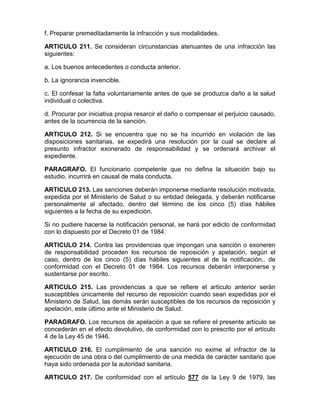 f. Preparar premeditadamente la infracción y sus modalidades.
ARTICULO 211. Se consideran circunstancias atenuantes de una infracción las
siguientes:
a. Los buenos antecedentes o conducta anterior.
b. La ignorancia invencible.
c. El confesar la falta voluntariamente antes de que se produzca daño a la salud
individual o colectiva.
d. Procurar por iniciativa propia resarcir el daño o compensar el perjuicio causado,
antes de la ocurrencia de la sanción.
ARTICULO 212. Si se encuentra que no se ha incurrido en violación de las
disposiciones sanitarias, se expedirá una resolución por la cual se declare al
presunto infractor exonerado de responsabilidad y se ordenará archivar el
expediente.
PARAGRAFO. El funcionario competente que no defina la situación bajo su
estudio, incurrirá en causal de mala conducta.
ARTICULO 213. Las sanciones deberán imponerse mediante resolución motivada,
expedida por el Ministerio de Salud o su entidad delegada, y deberán notificarse
personalmente al afectado, dentro del término de los cinco (5) días hábiles
siguientes a la fecha de su expedición.
Si no pudiere hacerse la notificación personal, se hará por edicto de conformidad
con lo dispuesto por el Decreto 01 de 1984.
ARTICULO 214. Contra las providencias que impongan una sanción o exoneren
de responsabilidad proceden los recursos de reposición y apelación, según el
caso, dentro de los cinco (5) días hábiles siguientes al de la notificación,. de
conformidad con el Decreto 01 de 1984. Los recursos deberán interponerse y
sustentarse por escrito.
ARTICULO 215. Las providencias a que se refiere el artículo anterior serán
susceptibles únicamente del recurso de reposición cuando sean expedidas por el
Ministerio de Salud, las demás serán susceptibles de los recursos de reposición y
apelación, este último ante el Ministerio de Salud.
PARAGRAFO. Los recursos de apelación a que se refiere el presente artículo se
concederán en el efecto devolutivo, de conformidad con lo prescrito por el artículo
4 de la Ley 45 de 1946.
ARTICULO 216. El cumplimiento de una sanción no exime al infractor de la
ejecución de una obra o del cumplimiento de una medida de carácter sanitario que
haya sido ordenada por la autoridad sanitaria.
ARTICULO 217. De conformidad con el artículo 577 de la Ley 9 de 1979, las
 