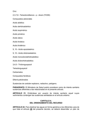 Cinc
2,3,7,8 - Tetraclorodibenzo - p - dioxin (TCDD)
Compuestos adcionales
Acido abiético
Acibo dehidroabiértico
Acido isopimárico
Avido pimárico
Acido oleico
Acido linoleico
Acdio linolénico
9, 10 - Acido epoxisteárico
9, 10 - Acido dicloroesteárico
Acido monoclorodehidroabiético
Acido diclorohidroabiético
3,4,5 - Tricloroguayacol
Tetraclorguayacol
Carbamatos
Compuestos fenólicos
Difenil policlorados
Sustancias de carácter explosivo, radiactivo, patógeno.
PARAGRAFO. El Ministerio de Salud podrá considerar como de interés sanitario
sustancias diferentes a las relacionadas en el presente artículo.
ARTICULO 21. Entiéndese por usuario de interés sanitario aquel cuyos
vertimientos contengan las sustancias señaladas en el artículo anterior.
CAPITULO II.
DEL ORDENAMIENTO DEL RECURSO
ARTICULO 22. Para destinar las aguas en forma genérica a los diferentes usos de
que trata el artículo 29 del presente decreto, se deberá desarrollar un plan de
 
