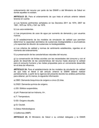 ordenamiento del recurso por parte de las EMAR o del Ministerio de Salud en
donde aquellas no existan.
ARTICULO 23. Para el ordenamiento de que trata el artículo anterior deberá
tenerse en cuenta:
a) Los factores pertinentes señalados en los Decretos 2811 de 1974, 2857 de
1981, 1875 de 1979 y 1541 de 1978.
b) Los usos existentes.
c) Las proyecciones de usos de agua por aumento de demanda y por usuarios
nuevos.
d) El establecimiento de los modelos de simulación de calidad que permitan
determinar la capacidad asimilativa de sustancias biodegradables o acumulativas
y la capacidad de dilución de sustancias no biodegradables.
e) Los criterios de calidad y normas de vertimiento establecidos, vigentes en el
momento del ordenamiento.
f) La preservación de las características naturales del recurso.
g) La conservación de límites acordes con las necesidades del consumo y con el
grado de desarrollo de las características del recurso hasta alcanzar la calidad
para el consumo humano y las metas propuestas para un conveniente desarrollo
en el área de influencia.
ARTICULO 24. Para el establecimiento de los modelos de simulación de calidad
de que trata el literal d del artículo anterior la EMAR deberá realizar
periódicamente, a partir de la vigencia del presente decreto los análisis pertinentes
para obtener, por lo menos, la siguiente información:
a) DBO: Demanda bioquímica de oxígeno a cinco (5) días.
b) DQO: Demanda química de oxígeno.
c) SS: Sólidos suspendidos.
d) pH: Potencial del ion hidronio, H+.
e) T: Temperatura.
f) OD: Oxígeno disuelto.
g) Q: Caudal.
h) Datos Hidrobiológicos
i) Coliformes (NMP)
ARTICULO 25. El Ministerio de Salud o su entidad delegada y la EMAR
 
