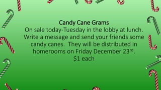 Candy Cane Grams
On sale today-Tuesday in the lobby at lunch.
Write a message and send your friends some
candy canes. They will be distributed in
homerooms on Friday December 23rd.
$1 each
 