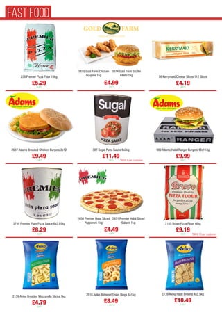 258 Premier Pizza Flour 16kg
£5.29
each
2159 Aviko Breaded Mozzarella Sticks 1kg
£4.79
each
76 Kerrymaid Cheese Slices 112 Slices
£4.19
each
2647 Adams Breaded Chicken Burgers 3x12
£9.49
each
787 Sugal Pizza Sauce 6x3kg
£11.49
each
980 Adams Halal Ranger Burgers 42x113g
£9.99
each
3744 Premier Plain Pizza Sauce 6x2.95kg
£8.29
each
2650 Premier Halal Sliced
Pepperoni 1kg
2651 Premier Halal Sliced
Salami 1kg
£4.49
each
2185 Bravo Pizza Flour 16kg
£9.19
each
3870 Gold Farm Chicken
Goujons 1kg
3874 Gold Farm Sizzler
Fillets 1kg
£4.99
each
2816 Aviko Battered Onion Rings 6x1kg
£8.49
each
2739 Aviko Hash Browns 4x2.5kg
£10.49
each
*MAX 10 per customer
*MAX 5 per customer
FAST FOOD
 