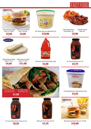 1507 Vienna Gold Luxury Mayonnaise 10L
£10.99
each
457 Lions Hot Chilli Sauce 2.27L
£2.79
each
1444 Vienna Gold Tomato Ketchup 2x4kg
£4.09
each
1002 Americana Seeded
Buns 4.5” 48 Pack
£3.99
each
1003 Americana Seeded
Buns 5” 48 Pack
£4.69
each
2089 Santamaria Tortilla
Wraps 10” 5x10
£4.49
each
2685 Santamaria Tortilla
Wraps 12” 10x10
£11.99
each
772 Sultan Meat Doner Kebab Bucket 2.27kg
£4.29
each
201 Sultan Premium
Doner Kebab 10kg
202 Sultan Premium
Doner Kebab 15kg
£2.99
each
3784 Original Kicking
Chicken Wings 1kg
3786 BBQ Chicken
Wings 1kg
£1.50
per kg
3852 Americana Brioche Buns 4.5” 48 Pack
£10.99
each
2049 Lions Piri Piri Sauce 2x2.27L
£7.79
each
1715 Lions Sticky Barbecue Sauce 2x2.27L
£6.29
each
FAST FOOD
 