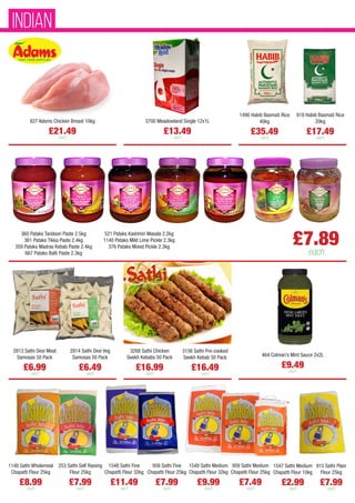 827 Adams Chicken Breast 10kg
£21.49
each
1548 Sathi Fine
Chapatti Flour 32kg
£11.49
each
958 Sathi Fine
Chapatti Flour 25kg
£7.99
each
1549 Sathi Medium
Chapatti Flour 32kg
£9.99
each
959 Sathi Medium
Chapatti Flour 25kg
£7.49
each
1547 Sathi Medium
Chapatti Flour 10kg
£2.99
each
915 Sathi Plain
Flour 25kg
£7.99
each
253 Sathi Self Raising
Flour 25kg
£7.99
each
1148 Sathi Wholemeal
Chapatti Flour 25kg
£8.99
each
2813 Sathi Desi Meat
Samosas 50 Pack
£6.99
each
2814 Sathi Desi Veg
Samosas 50 Pack
£6.49
each
3268 Sathi Chicken
Seekh Kebabs 50 Pack
£16.99
each
3156 Sathi Pre-cooked
Seekh Kebab 50 Pack
£16.49
each
464 Colman’s Mint Sauce 2x2L
£9.49
each
1490 Habib Basmati Rice
40kg
£35.49
each
919 Habib Basmati Rice
20kg
£17.49
each
3700 Meadowland Single 12x1L
£13.49
each
£7.89
each
360 Pataks Tandoori Paste 2.5kg
361 Pataks Tikka Paste 2.4kg
359 Pataks Madras Kebab Paste 2.4kg
667 Pataks Balti Paste 2.3kg
521 Pataks Kashmiri Masala 2.2kg
1140 Pataks Mild Lime Pickle 2.3kg
376 Pataks Mixed Pickle 2.3kg
INDIAN
 