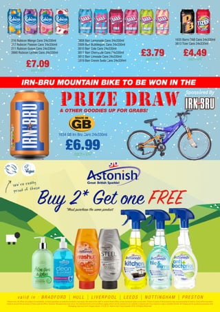 IRN-BRU MOUNTAIN BIKE TO BE WON IN THE
Sponsored By
& OTHER GOODIES UP FOR GRABS!
1634 GB Irn Bru Cans 24x330ml
£6.99each+VAT
216 Rubicon Mango Cans 24x330ml
217 Rubicon Passion Cans 24x330ml
211 Rubicon Guava Cans 24x330ml
2660 Rubicon Lychee Cans 24x330ml
£7.09each+VAT
£3.79each+VAT
1635 Barrs D&B Cans 24x330ml
3813 Tizer Cans 24x330ml
£4.49each+VAT
3808 Barr Lemonade Cans 24x330ml
3809 Barr Bubblegum Cans 24x330ml
3810 Barr Cola Cans 24x330ml
3811 Barr Cherryade Cans 24x330ml
3812 Barr Limeade Cans 24x330ml
3819 Barr Cream Soda Cans 24x330ml
Please note: All offers are subject to availability. Limited quantities on selected products may apply. We reserve the right to amend these offers, prices and pack sizes at any time. Prices of some of the products may vary according to branch. Every effort has been
made to ensure the accuracy of these special offers, however discrepancies may occur. Our standard terms and conditions apply, which can be viewed on our website or please ask if you require a copy in another format. All images are for guidance purposes only.
Packaging may vary from images shown. E & OE. © Adams Fast Food Supplies 2016. All Rights Reserved.
v a l i d i n : B R A D F O R D | H U L L | L I V E R P O O L | L E E D S | N O T T I N G H A M | P R E S T O N
 