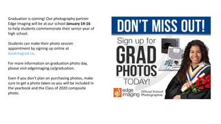 Graduation is coming! Our photography partner
Edge Imaging will be at our school January 14-16
to help students commemorate their senior year of
high school.
Students can make their photo session
appointment by signing up online at
bookmygrad.ca.
For more information on graduation photo day,
please visit edgeimaging.ca/graduation.
Even if you don’t plan on purchasing photos, make
sure to get a photo taken so you will be included in
the yearbook and the Class of 2020 composite
photo.
 
