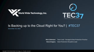 Copyright © 2015 World Wide Technology, Inc. All rights reserved.
Is Backing up to the Cloud Right for You? | #TEC37
December 16, 2015
Nick Cellentani
Steve Gregory
Team Lead - Storage & Data Protection Practice
Data Protection Discipline Lead
 