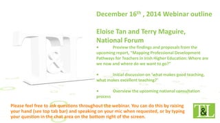 December 16th , 2014 Webinar outline
Eloise Tan and Terry Maguire,
National Forum
• Preview the findings and proposals from the
upcoming report, “Mapping Professional Development
Pathways for Teachers in Irish Higher Education: Where are
we now and where do we want to go?”
• Initial discussion on ‘what makes good teaching,
what makes excellent teaching?’
• Overview the upcoming national consultation
process
 