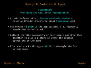 Node.js In Production At Joyent
Flamegraphs
Profiling and Call Stack Visualisation
* A node implementation, davepacheco/node-stackvis,
based on Brendan Gregg's original Flamegraph work
* Use DTrace to profile the application, i.e. regularly
sample the current stack
* Collect the like components of each sample and draw them
together to give a picture of where the program
spends its on-CPU time
* Pipe your stacks through c++filt to demangle the C++
method names

Joshua M. Clulow

⊕ Joyent

 