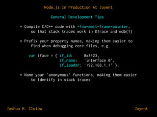 Node.js In Production At Joyent
General Development Tips
* Compile C/C++ code with -fno-omit-frame-pointer,
so that stack traces work in DTrace and mdb(1)
* Prefix your property names, making them easier to
find when debugging core files, e.g.
var iface = { if_id:
0x3423,
if_name:
'interface 0',
if_ipaddr: '192.168.1.1' };
* Name your 'anonymous' functions, making them easier
to identify in stack traces

Joshua M. Clulow

⊕ Joyent

 