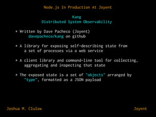 Node.js In Production At Joyent
Kang
Distributed System Observability
* Written by Dave Pacheco (Joyent)
davepacheco/kang on github
* A library for exposing self-describing state from
a set of processes via a web service
* A client library and command-line tool for collecting,
aggregating and inspecting that state
* The exposed state is a set of "objects" arranged by
"type", formatted as a JSON payload

Joshua M. Clulow

⊕ Joyent

 