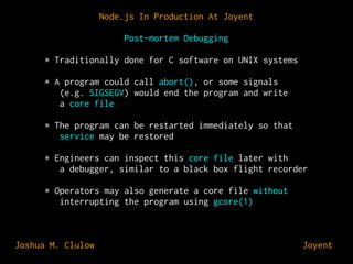 Node.js In Production At Joyent
Post-mortem Debugging
* Traditionally done for C software on UNIX systems
* A program could call abort(), or some signals
(e.g. SIGSEGV) would end the program and write
a core file
* The program can be restarted immediately so that
service may be restored
* Engineers can inspect this core file later with
a debugger, similar to a black box flight recorder
* Operators may also generate a core file without
interrupting the program using gcore(1)

Joshua M. Clulow

⊕ Joyent

 