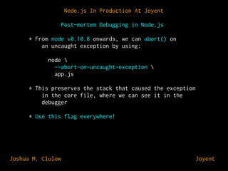Node.js In Production At Joyent
Post-mortem Debugging in Node.js
* From node v0.10.8 onwards, we can abort() on
an uncaught exception by using:
node 
--abort-on-uncaught-exception 
app.js
* This preserves the stack that caused the exception
in the core file, where we can see it in the
debugger
* Use this flag everywhere!

Joshua M. Clulow

⊕ Joyent

 