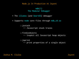 Node.js In Production At Joyent
mdb(1)
The Modular Debugger
* The illumos (and SmartOS) debugger
* Supports node core files through mdb_v8.so
::jsstack
-- Javascript stack traces
::findjsobjects
-- inspect all Javascript heap objects
::jsprint
-- print properties of a single object

Joshua M. Clulow

⊕ Joyent

 