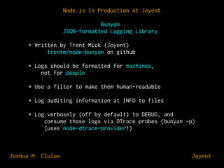 Node.js In Production At Joyent
Bunyan
JSON-formatted Logging Library
* Written by Trent Mick (Joyent)
trentm/node-bunyan on github
* Logs should be formatted for machines,
not for people
* Use a filter to make them human-readable
* Log auditing information at INFO to files
* Log verbosely (off by default) to DEBUG, and
consume those logs via DTrace probes (bunyan -p)
(uses node-dtrace-provider!)

Joshua M. Clulow

⊕ Joyent

 