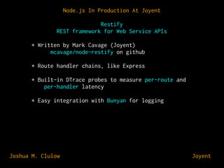 Node.js In Production At Joyent
Restify
REST framework for Web Service APIs
* Written by Mark Cavage (Joyent)
mcavage/node-restify on github
* Route handler chains, like Express
* Built-in DTrace probes to measure per-route and
per-handler latency
* Easy integration with Bunyan for logging

Joshua M. Clulow

⊕ Joyent

 