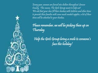Every year, women are forced into shelters throughout Simcoe
County. This season, The Girls Group wants to help out!
We ask that your class fill their shoebox with toiletries and other items
to provide these families with some much needed supplies, a list of these
items will be attached to your shoebox.
Please remember, we will be picking these up on
Thursday.
Help the Girls Group bring a smile to someone’s
face this holiday!
 