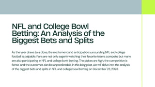 NFL and College Bowl
Betting: An Analysis of the
Biggest Bets and Splits
As the year draws to a close, the excitement and anticipation surrounding NFL and college
football is palpable. Fans are not only eagerly watching their favorite teams compete, but many
are also participating in NFL and college bowl betting. The stakes are high, the competition is
fierce, and the outcomes can be unpredictable. In this blog post, we will delve into the analysis
of the biggest bets and splits in NFL and college bowl betting on December 23, 2023.
 