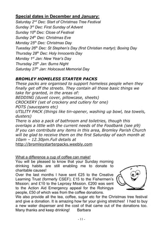- 11 -
Special dates in December and January:
Saturday 2nd
Dec: Start of Christmas Tree Festival
Sunday 3rd
Dec: First Sunday of Advent
Sunday 10th
Dec: Close of Festival
Sunday 24th
Dec: Christmas Eve
Monday 25th
Dec: Christmas Day
Tuesday 26th
Dec: St Stephen’s Day (first Christian martyr); Boxing Day
Thursday 28th
Dec: Holy Innocents Day
Monday 1st
Jan: New Year’s Day
Thursday 25th
Jan: Burns Night
Saturday 27th
Jan: Holocaust Memorial Day
BROMLEY HOMELESS STARTER PACKS
These packs are organised to support homeless people when they
finally get off the streets. They contain all those basic things we
take for granted, in the areas of:
BEDDING (duvet cover, pillowcase, sheets)
CROCKERY (set of crockery and cutlery for one)
POTS (saucepans etc)
UTILITY PACK (things like tin-opener, washing up bowl, tea towels,
dusters)
There is also a pack of bathroom and toiletries, though this
overlaps a little with the current needs of the Foodbank (see p9)
If you can contribute any items in this area, Bromley Parish Church
will be glad to receive them on the first Saturday of each month at
10am – 12.30pm.Full details at
http://bromleystarterpacks.weebly.com
What a difference a cup of coffee can make!
You will be pleased to know that your Sunday morning
drinking habits are still enabling me to donate to
charitable causes!
Over the last months l have sent £25 to the Creative
Learning Trust (formerly CSEF); £15 to the Fishermen’s
Mission; and £10 to the Leprosy Mission. £200 was sent
to the Action Aid Emergency appeal for the Rohingya
people, £50 of which was from the coffee donations.
We also provide all the tea, coffee, sugar etc for the Christmas tree festival
and give a donation. It is amazing how far your giving stretches! I had to buy
a new water dispenser and the cost of that came out of the donations too.
Many thanks and keep drinking! Barbara
 