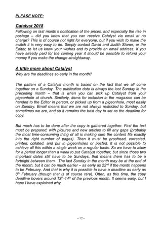 - 12 -
PLEASE NOTE:
Catalyst 2018
Following on last month’s notification of the prices, and especially the rise in
postage – did you know that you can receive Catalyst via email at no
charge? This is of course not right for everyone, but if you wish to make the
switch it is very easy to do. Simply contact David and Judith Stoner, or the
Editor, to let us know your wishes and to provide an email address. If you
have already paid for the coming year it should be possible to refund your
money if you make the change straightaway.
A little more about Catalyst
Why are the deadlines so early in the month?
The pattern of a Catalyst month is based on the fact that we all come
together on a Sunday. The publication date is always the last Sunday in the
preceding month – that is when you can pick up Catalyst from your
pigeonhole at church. Similarly, items for inclusion in the magazine can be
handed to the Editor in person, or picked up from a pigeonhole, most easily
on Sunday. Email means that we are not always restricted to Sunday, but
sometimes we are, and so it remains the best day to set as the deadline for
copy.
But much has to be done after the copy is gathered together. First the text
must be prepared, with pictures and new articles to fill any gaps (probably
the most time-consuming thing of all is making sure the content fits exactly
into the right number of pages). Then it must be proofread, corrected,
printed, collated, and put in pigeonholes or posted. It is not possible to
achieve all this within a single week on a regular basis. So we have to allow
for a period longer than a week to put Catalyst together, but since those two
important dates still have to be Sundays, that means there has to be a
fortnight between them. The last Sunday in the month may be at the end of
the month, but it can be much earlier – as early as 22nd
if the month happens
to be February. And that is why it is possible to have a deadline as early as
8th
February (though that is of course rare). Often, as this time, the copy
deadline hovers around 12th
-14th
of the previous month. It seems early, but I
hope I have explained why.
 