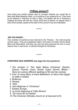 - 13 -
!!!Stop press!!!
Over these two months please start to consider whether you would like to
take daily Bible Reading notes, or to continue if you already do so. They have
to be ordered in February to start in May. Full details will be in February’s
Catalyst but there will only be a fairly short time to decide, so please have a
look at the sample copies at the back of the church if you are interested.
=====
DID YOU KNOW?...
Two varieties of seahorse have returned to the Thames – the short-snouted
and the spiny. They are established right in the heart of London (at the South
Bank and Greenwich). And they can only live there because the river is much
cleaner than it used to be. A cheerful thought for Christmas.
=====
CHRISTMAS QUIZ ANSWERS (see page 8 for the questions)
1 The reindeer in “The Night Before Christmas” (Dasher,
Dancer, Prancer, Vixen, Comet, Cupid, Donner, Blitzen –
there are various different spellings of the last two names)
2 Four: to marry Mary; to leave Bethlehem; to return from Egypt;
to settle in Galilee
3 Buttercup
4 Norway
5 1843
6 John Betjeman in “Christmas”
7 Eastern Europe
8 Jo at the beginning of “Little Women”
9 “Oh Come All Ye Faithful”
10 The Armenian Orthodox church (or at least part of it)
 