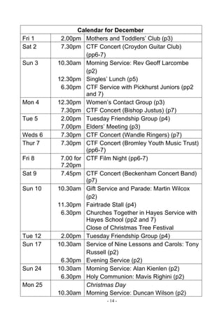- 14 -
Calendar for December
Fri 1 2.00pm Mothers and Toddlers’ Club (p3)
Sat 2 7.30pm CTF Concert (Croydon Guitar Club)
(pp6-7)
Sun 3 10.30am
12.30pm
6.30pm
Morning Service: Rev Geoff Larcombe
(p2)
Singles’ Lunch (p5)
CTF Service with Pickhurst Juniors (pp2
and 7)
Mon 4 12.30pm
7.30pm
Women’s Contact Group (p3)
CTF Concert (Bishop Justus) (p7)
Tue 5 2.00pm
7.00pm
Tuesday Friendship Group (p4)
Elders’ Meeting (p3)
Weds 6 7.30pm CTF Concert (Wandle Ringers) (p7)
Thur 7 7.30pm CTF Concert (Bromley Youth Music Trust)
(pp6-7)
Fri 8 7.00 for
7.20pm
CTF Film Night (pp6-7)
Sat 9 7.45pm CTF Concert (Beckenham Concert Band)
(p7)
Sun 10 10.30am
11.30pm
6.30pm
Gift Service and Parade: Martin Wilcox
(p2)
Fairtrade Stall (p4)
Churches Together in Hayes Service with
Hayes School (pp2 and 7)
Close of Christmas Tree Festival
Tue 12 2.00pm Tuesday Friendship Group (p4)
Sun 17 10.30am
6.30pm
Service of Nine Lessons and Carols: Tony
Russell (p2)
Evening Service (p2)
Sun 24 10.30am
6.30pm
Morning Service: Alan Kienlen (p2)
Holy Communion: Mavis Righini (p2)
Mon 25
10.30am
Christmas Day
Morning Service: Duncan Wilson (p2)
 