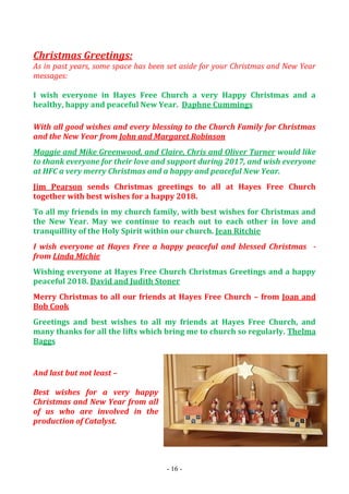 - 16 -
Christmas Greetings:
As in past years, some space has been set aside for your Christmas and New Year
messages:
I wish everyone in Hayes Free Church a very Happy Christmas and a
healthy, happy and peaceful New Year. Daphne Cummings
With all good wishes and every blessing to the Church Family for Christmas
and the New Year from John and Margaret Robinson
Maggie and Mike Greenwood, and Claire, Chris and Oliver Turner would like
to thank everyone for their love and support during 2017, and wish everyone
at HFC a very merry Christmas and a happy and peaceful New Year.
Jim Pearson sends Christmas greetings to all at Hayes Free Church
together with best wishes for a happy 2018.
To all my friends in my church family, with best wishes for Christmas and
the New Year. May we continue to reach out to each other in love and
tranquillity of the Holy Spirit within our church. Jean Ritchie
I wish everyone at Hayes Free a happy peaceful and blessed Christmas -
from Linda Michie
Wishing everyone at Hayes Free Church Christmas Greetings and a happy
peaceful 2018. David and Judith Stoner
Merry Christmas to all our friends at Hayes Free Church – from Joan and
Bob Cook
Greetings and best wishes to all my friends at Hayes Free Church, and
many thanks for all the lifts which bring me to church so regularly. Thelma
Baggs
And last but not least –
Best wishes for a very happy
Christmas and New Year from all
of us who are involved in the
production of Catalyst.
 