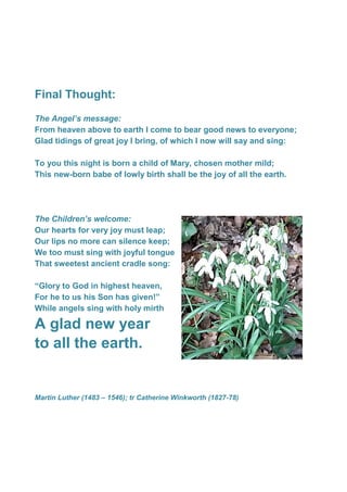 Final Thought:
The Angel’s message:
From heaven above to earth I come to bear good news to everyone;
Glad tidings of great joy I bring, of which I now will say and sing:
To you this night is born a child of Mary, chosen mother mild;
This new-born babe of lowly birth shall be the joy of all the earth.
The Children’s welcome:
Our hearts for very joy must leap;
Our lips no more can silence keep;
We too must sing with joyful tongue
That sweetest ancient cradle song:
“Glory to God in highest heaven,
For he to us his Son has given!”
While angels sing with holy mirth
A glad new year
to all the earth.
Martin Luther (1483 – 1546); tr Catherine Winkworth (1827-78)
 