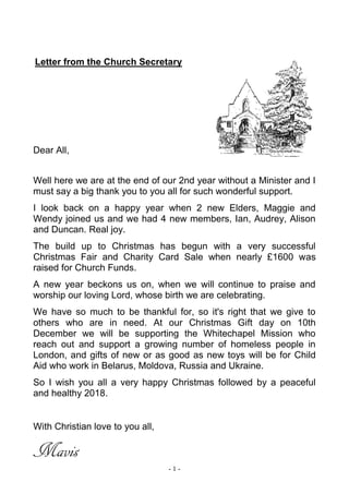 - 1 -
Letter from the Church Secretary
Dear All,
Well here we are at the end of our 2nd year without a Minister and I
must say a big thank you to you all for such wonderful support.
I look back on a happy year when 2 new Elders, Maggie and
Wendy joined us and we had 4 new members, Ian, Audrey, Alison
and Duncan. Real joy.
The build up to Christmas has begun with a very successful
Christmas Fair and Charity Card Sale when nearly £1600 was
raised for Church Funds.
A new year beckons us on, when we will continue to praise and
worship our loving Lord, whose birth we are celebrating.
We have so much to be thankful for, so it's right that we give to
others who are in need. At our Christmas Gift day on 10th
December we will be supporting the Whitechapel Mission who
reach out and support a growing number of homeless people in
London, and gifts of new or as good as new toys will be for Child
Aid who work in Belarus, Moldova, Russia and Ukraine.
So I wish you all a very happy Christmas followed by a peaceful
and healthy 2018.
With Christian love to you all,
Mavis
 