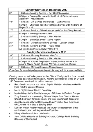 - 2 -
Sunday Services in December 2017
3rd
10.30 am - Morning Service – Rev Geoff Larcombe
6.30 pm – Evening Service with the Choir of Pickhurst Junior
Academy – Mavis Righini
10th
10.30 am – Gift Service and Parade – Martin Wilcox
6.30 pm – Churches Together in Hayes Service with the Band of
Hayes School
17th
10.30 am – Service of Nine Lessons and Carols – Tony Russell
6.30 pm – Evening Service – TBA
24th
10.30 am - Morning Service – Alan Kienlen
6.30 pm – Evening Service - Mavis Righini
25th
10.30 am – Christmas Morning Service – Duncan Wilson
31st
10.30 am - Morning Service – Hilary Miles
No Evening Service on New Year’s Eve
Sunday Services in January 2018
14th
10.30 am – Morning Service – John Cox
21st
10.30 am - Morning Service – Alan Kienlen
6.30 pm –Churches Together in Hayes (service will be at St
Mary’s, Hayes Parish Church, NOT at Hayes Free Church)
28th
10.30 am – Morning Service – Marion Moore
Preachers for remaining dates and times in January will be announced later.
Evening services will take place in the Elders’ Vestry (which is accessed
from the side door in Hilldown Road), with the exception of those on 3rd
and
10th
December, which will be held in the church.
 Rev. Geoff Larcombe is a retired Baptist Minister, who has worked in
India with the Leprosy Mission.
 Mavis Righini is our Church Secretary.
 Martin Wilcox is the Charity Manager of ChildAid to Eastern Europe.
 Tony Russell is a non-serving Elder of Hayes Free Church. He was
Church Secretary for some years, and later was Church Treasurer.
 Alan Kienlen is a Synod Recognized Lay Preacher from Emmanuel
URC, where he is also a Serving Elder.
 Duncan Wilson recently received the church’s endorsement of his
application to start training as a Lay Preacher.
 Hilary Miles is our Interim Moderator.
 John Cox is a Reader at St Mary’s Church, College Road, Bromley
(Diocese of Rochester).
 