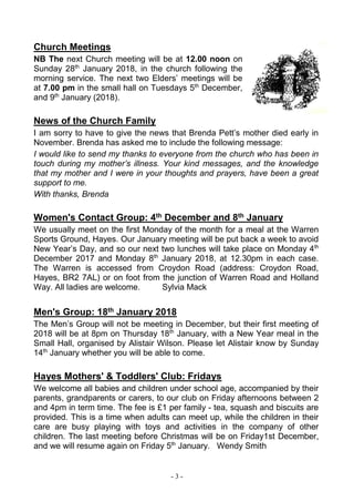 - 3 -
Church Meetings
NB The next Church meeting will be at 12.00 noon on
Sunday 28th
January 2018, in the church following the
morning service. The next two Elders’ meetings will be
at 7.00 pm in the small hall on Tuesdays 5th
December,
and 9th
January (2018).
News of the Church Family
I am sorry to have to give the news that Brenda Pett’s mother died early in
November. Brenda has asked me to include the following message:
I would like to send my thanks to everyone from the church who has been in
touch during my mother’s illness. Your kind messages, and the knowledge
that my mother and I were in your thoughts and prayers, have been a great
support to me.
With thanks, Brenda
Women's Contact Group: 4th December and 8th January
We usually meet on the first Monday of the month for a meal at the Warren
Sports Ground, Hayes. Our January meeting will be put back a week to avoid
New Year’s Day, and so our next two lunches will take place on Monday 4th
December 2017 and Monday 8th
January 2018, at 12.30pm in each case.
The Warren is accessed from Croydon Road (address: Croydon Road,
Hayes, BR2 7AL) or on foot from the junction of Warren Road and Holland
Way. All ladies are welcome. Sylvia Mack
Men's Group: 18th January 2018
The Men’s Group will not be meeting in December, but their first meeting of
2018 will be at 8pm on Thursday 18th
January, with a New Year meal in the
Small Hall, organised by Alistair Wilson. Please let Alistair know by Sunday
14th
January whether you will be able to come.
Hayes Mothers' & Toddlers' Club: Fridays
We welcome all babies and children under school age, accompanied by their
parents, grandparents or carers, to our club on Friday afternoons between 2
and 4pm in term time. The fee is £1 per family - tea, squash and biscuits are
provided. This is a time when adults can meet up, while the children in their
care are busy playing with toys and activities in the company of other
children. The last meeting before Christmas will be on Friday1st December,
and we will resume again on Friday 5th
January. Wendy Smith
 