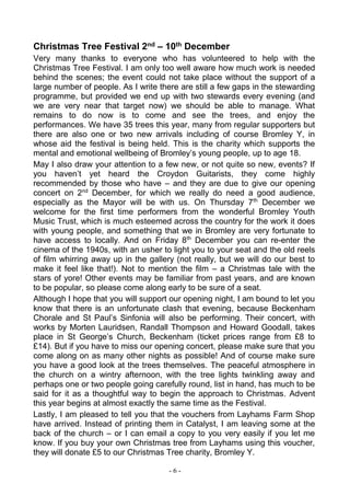 - 6 -
Christmas Tree Festival 2nd – 10th December
Very many thanks to everyone who has volunteered to help with the
Christmas Tree Festival. I am only too well aware how much work is needed
behind the scenes; the event could not take place without the support of a
large number of people. As I write there are still a few gaps in the stewarding
programme, but provided we end up with two stewards every evening (and
we are very near that target now) we should be able to manage. What
remains to do now is to come and see the trees, and enjoy the
performances. We have 35 trees this year, many from regular supporters but
there are also one or two new arrivals including of course Bromley Y, in
whose aid the festival is being held. This is the charity which supports the
mental and emotional wellbeing of Bromley’s young people, up to age 18.
May I also draw your attention to a few new, or not quite so new, events? If
you haven’t yet heard the Croydon Guitarists, they come highly
recommended by those who have – and they are due to give our opening
concert on 2nd
December, for which we really do need a good audience,
especially as the Mayor will be with us. On Thursday 7th
December we
welcome for the first time performers from the wonderful Bromley Youth
Music Trust, which is much esteemed across the country for the work it does
with young people, and something that we in Bromley are very fortunate to
have access to locally. And on Friday 8th
December you can re-enter the
cinema of the 1940s, with an usher to light you to your seat and the old reels
of film whirring away up in the gallery (not really, but we will do our best to
make it feel like that!). Not to mention the film – a Christmas tale with the
stars of yore! Other events may be familiar from past years, and are known
to be popular, so please come along early to be sure of a seat.
Although I hope that you will support our opening night, I am bound to let you
know that there is an unfortunate clash that evening, because Beckenham
Chorale and St Paul’s Sinfonia will also be performing. Their concert, with
works by Morten Lauridsen, Randall Thompson and Howard Goodall, takes
place in St George’s Church, Beckenham (ticket prices range from £8 to
£14). But if you have to miss our opening concert, please make sure that you
come along on as many other nights as possible! And of course make sure
you have a good look at the trees themselves. The peaceful atmosphere in
the church on a wintry afternoon, with the tree lights twinkling away and
perhaps one or two people going carefully round, list in hand, has much to be
said for it as a thoughtful way to begin the approach to Christmas. Advent
this year begins at almost exactly the same time as the Festival.
Lastly, I am pleased to tell you that the vouchers from Layhams Farm Shop
have arrived. Instead of printing them in Catalyst, I am leaving some at the
back of the church – or I can email a copy to you very easily if you let me
know. If you buy your own Christmas tree from Layhams using this voucher,
they will donate £5 to our Christmas Tree charity, Bromley Y.
 