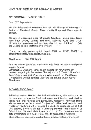 - 9 -
NEWS FROM SOME OF OUR REGULAR CHARITIES
THE CHARTWELL CANCER TRUST
Dear CCT Supporters,
We are delighted to announce that we will shortly be opening our
first ever Chartwell Cancer Trust charity Shop and Warehouse in
Brixton.
We are in desperate need of usable furniture, bric-a-brac items,
hard back books, games and toys, Records, CD's and DVDs,
pictures and paintings and anything else you can think of...... (We
are unable to take clothing or footwear).
If you can help, please get in touch ASAP on 01959 570322 or
email info@chartwellcancertrust.co.uk.
Thank You, The CCT Team
And the earlier appeal for Christmas help from the same charity still
applies in part.
CHARTWELL CANCER TRUST is still asking for volunteers for
present wrapping in December (Sat 16, Sun 17, Thurs 21) and for
Carol singing (as part of, or joining with, a choir) in the Glades.
If interested, please contact them via the details given above.
Thank you.
BROMLEY FOOD BANK
Following recent Harvest Festival contributions, the emphasis at
the moment is less on food and more on toiletries and similar.
Toilet rolls and nappies are particularly welcome. However there
always seems to be a need for jars of coffee and deserts, and
whatever you bring will of course be used. As explained on p12 of
this edition, there is always a time-lag between the finalising of
Catalyst and the date when it reaches you, so for completely up-to-
date information it is best, if you can, to consult the website:
https://bromleyborough.foodbank.org.uk/give-help/donate-food/
 