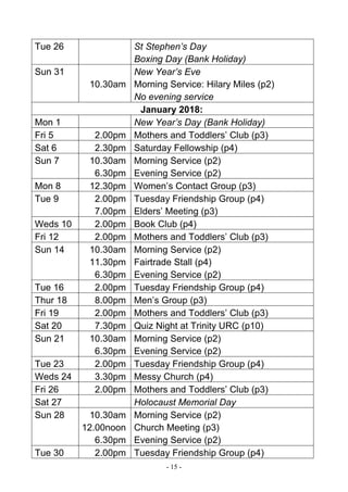 - 15 -
Tue 26 St Stephen’s Day
Boxing Day (Bank Holiday)
Sun 31
10.30am
New Year’s Eve
Morning Service: Hilary Miles (p2)
No evening service
January 2018:
Mon 1 New Year’s Day (Bank Holiday)
Fri 5 2.00pm Mothers and Toddlers’ Club (p3)
Sat 6 2.30pm Saturday Fellowship (p4)
Sun 7 10.30am
6.30pm
Morning Service (p2)
Evening Service (p2)
Mon 8 12.30pm Women’s Contact Group (p3)
Tue 9 2.00pm
7.00pm
Tuesday Friendship Group (p4)
Elders’ Meeting (p3)
Weds 10 2.00pm Book Club (p4)
Fri 12 2.00pm Mothers and Toddlers’ Club (p3)
Sun 14 10.30am
11.30pm
6.30pm
Morning Service (p2)
Fairtrade Stall (p4)
Evening Service (p2)
Tue 16 2.00pm Tuesday Friendship Group (p4)
Thur 18 8.00pm Men’s Group (p3)
Fri 19 2.00pm Mothers and Toddlers’ Club (p3)
Sat 20 7.30pm Quiz Night at Trinity URC (p10)
Sun 21 10.30am
6.30pm
Morning Service (p2)
Evening Service (p2)
Tue 23 2.00pm Tuesday Friendship Group (p4)
Weds 24 3.30pm Messy Church (p4)
Fri 26 2.00pm Mothers and Toddlers’ Club (p3)
Sat 27 Holocaust Memorial Day
Sun 28 10.30am
12.00noon
6.30pm
Morning Service (p2)
Church Meeting (p3)
Evening Service (p2)
Tue 30 2.00pm Tuesday Friendship Group (p4)
 