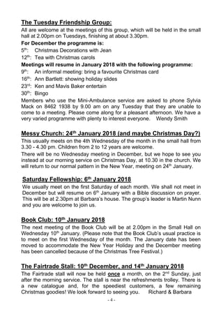 - 4 -
The Tuesday Friendship Group:
All are welcome at the meetings of this group, which will be held in the small
hall at 2.00pm on Tuesdays, finishing at about 3.30pm.
For December the programme is:
5th
: Christmas Decorations with Jean
12th
: Tea with Christmas carols
Meetings will resume in January 2018 with the following programme:
9th
: An informal meeting: bring a favourite Christmas card
16th
: Ann Bartlett: showing holiday slides
23rd
: Ken and Mavis Baker entertain
30th
: Bingo
Members who use the Mini-Ambulance service are asked to phone Sylvia
Mack on 8462 1938 by 9.00 am on any Tuesday that they are unable to
come to a meeting. Please come along for a pleasant afternoon. We have a
very varied programme with plenty to interest everyone. Wendy Smith
Messy Church: 24th January 2018 (and maybe Christmas Day?)
This usually meets on the 4th Wednesday of the month in the small hall from
3.30 - 4.30 pm. Children from 2 to 12 years are welcome.
There will be no Wednesday meeting in December, but we hope to see you
instead at our morning service on Christmas Day, at 10.30 in the church. We
will return to our normal pattern in the New Year, meeting on 24th
January.
Saturday Fellowship: 6th January 2018
We usually meet on the first Saturday of each month. We shall not meet in
December but will resume on 6th
January with a Bible discussion on prayer.
This will be at 2.30pm at Barbara’s house. The group’s leader is Martin Nunn
and you are welcome to join us.
Book Club: 10th January 2018
The next meeting of the Book Club will be at 2.00pm in the Small Hall on
Wednesday 10th
January. (Please note that the Book Club’s usual practice is
to meet on the first Wednesday of the month. The January date has been
moved to accommodate the New Year Holiday and the December meeting
has been cancelled because of the Christmas Tree Festival.)
The Fairtrade Stall: 10th December, and 14th January 2018
The Fairtrade stall will now be held once a month, on the 2nd
Sunday, just
after the morning service. The stall is near the refreshments trolley. There is
a new catalogue and, for the speediest customers, a few remaining
Christmas goodies! We look forward to seeing you. Richard & Barbara
 