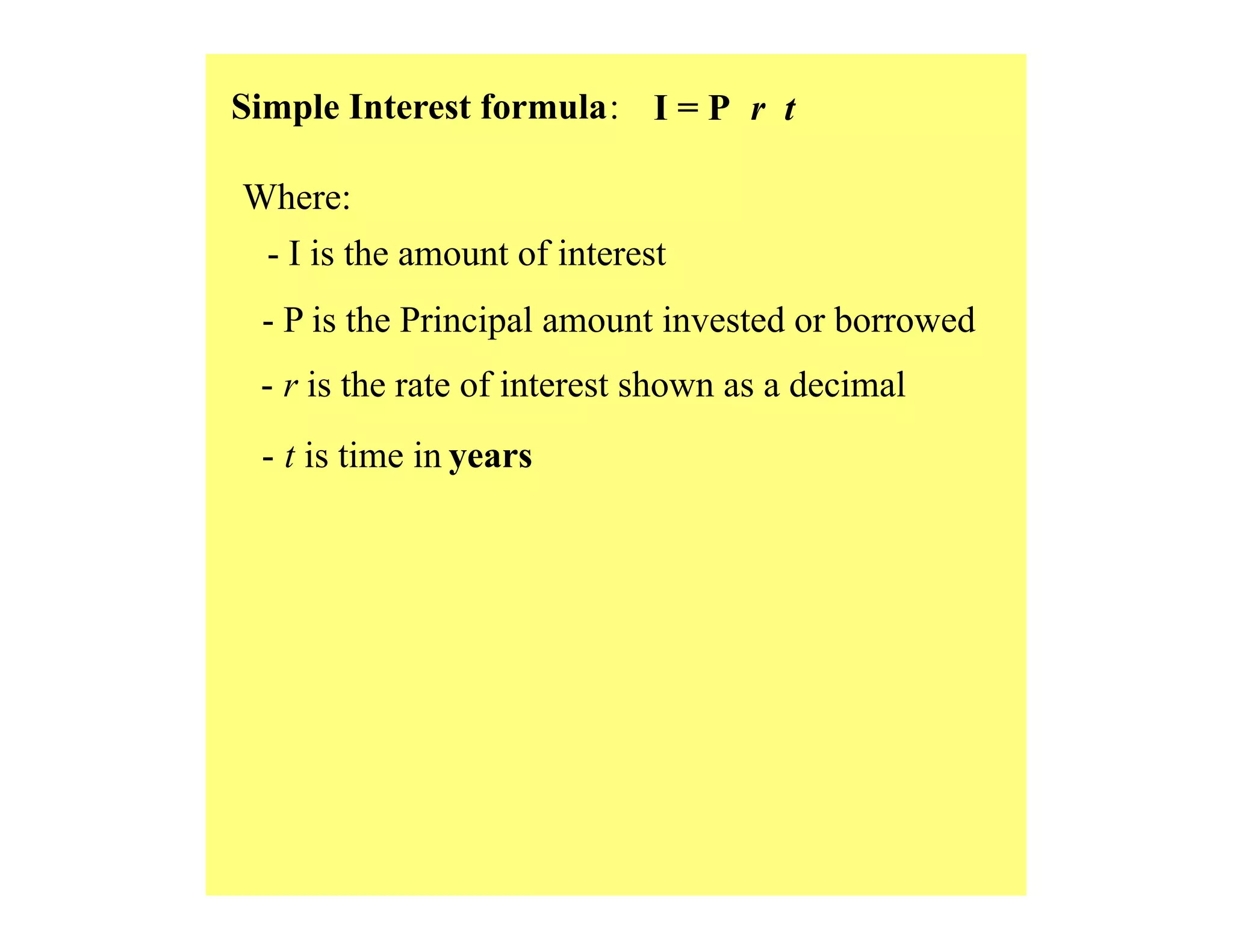 Simple Interest formula: I = P r t
Where:
- I is the amount of interest
- P is the Principal amount invested or borrowed
- r is the rate of interest shown as a decimal
- t is time in years