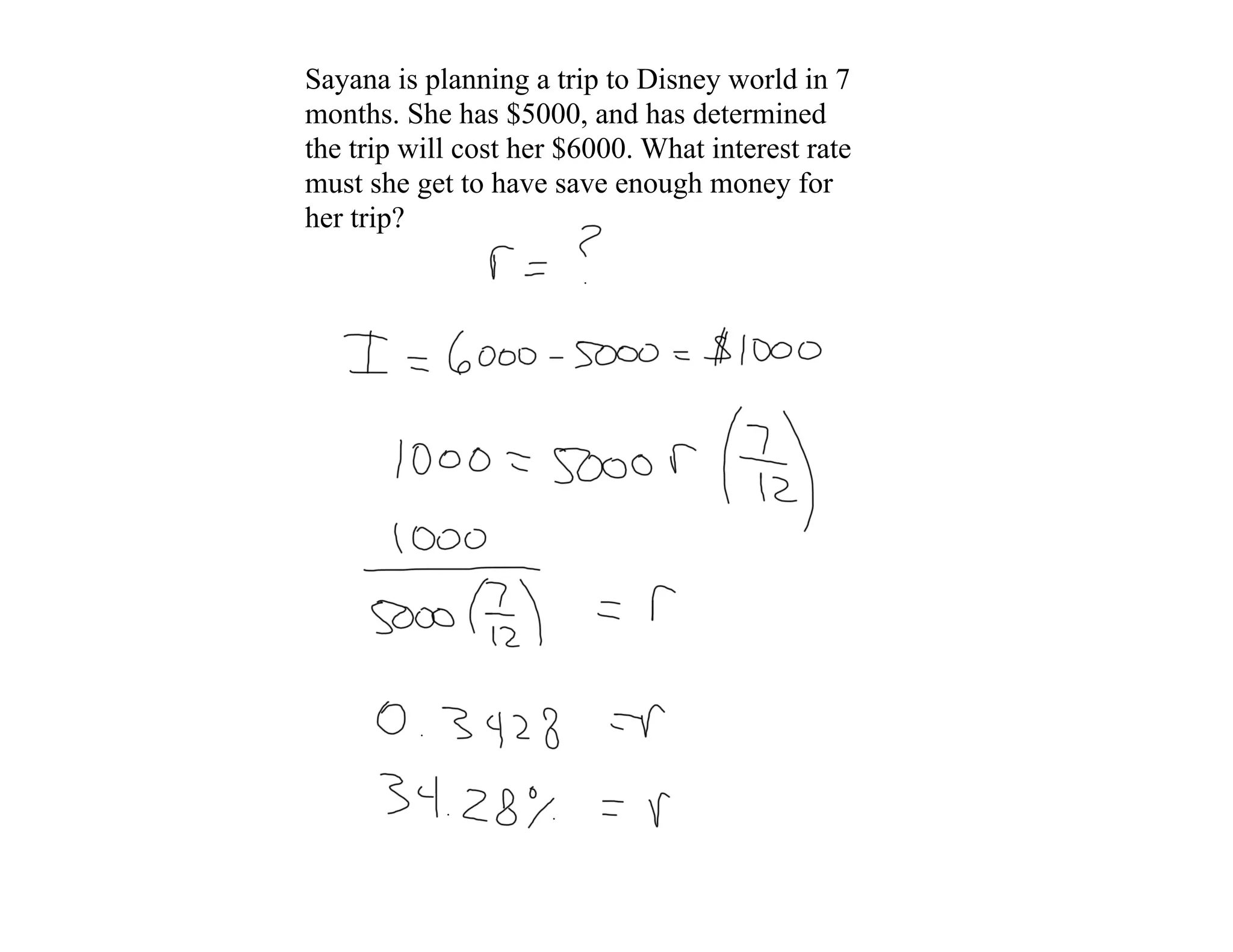 Sayana is planning a trip to Disney world in 7
months. She has $5000, and has determined
the trip will cost her $6000. What interest rate
must she get to have save enough money for
her trip?