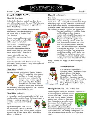 JACK STUART SCHOOL
                                    Phone #: 672
                                             672-0880      Voice Message #: 672-0898
December 17, 2009                                                                                             Issue #12

CLASSROOM NEWS                                                Class 3H by Tatiana H.
Class 1G Dear Santa:                                          Dear Santa,
                                                              Some of the things I would like would be an Ipod
                                                                                                e
Hi. I’m Kolby. I’ve been good all year. How do you            Touch, D.S. 1 and a Moxie girl. I have some more things
carry millions of presents in that sack? What’s the name      I am hoping to get and they are Hannah Montana things
of your reindeer? How many cups of eggnog do you              for my room, a new bodysuit for dance and some more
drink? Love Kolby                                             pencils for school. There are three more things I would
This year I would like a moxie girl and a Hannah              like, and they are a guitar, a recorder and more dresses.
Montana doll. Also I was wondering if                                       There are lots of things I would like for the
you are the father of the tooth fairy?                                      world, and here are three things: no
Love Brooklyn                                                               violence at all, a long life for everyone and
                                                                                                             every
                                                                            gifts for every person. And some more
How do you carry all those presents?                                        things are: every family together every
Can I have a bumble bee helmet? How                                         holiday, electricity, schools, books, and
is Mrs. Claus? Love Kelton                                                  food, because some countries don’t have
For Christmas I would like a purple                                         those services and don’t have books and
foosball, Fairy Barbie, Barbie                                              food. There are some questions I would like
musketeer, Barbie hair salon and a                                          to ask you and Mrs. Claus. One is, Santa,
                                                                                sk
Barbie camper. How is Rudolf? How                                           are you bringing Mrs. Claus with you on
are the reindeer doing? Love Harlee                                         your flight around the world? And to you,
                                                                            Mrs. Claus, can you knit me a cozy warm
I want a unicorn. How are your                                              sweater? This question is for both of you:
reindeer? How are you doing, Santa?                                         why do you live up in the cold North Pole?
Love Sadie
                                                              Merry Christmas and Happy New Year to everyone,
                                                                        stmas
How is it down in the North Pole? Is Rudolf doing             from 3H!
good? I have been a good boy! I really want night vision
goggles, please! Love Justin
                                                                                 Parent Volunteers
Class 2Han by Leigh H.                                                           Kim Van Roon, Stacey Merrick,
                                                                                 Laurel McTavish, Carissa Knockleby-
                                                                                        McTavis
We made Olympic pictures in Art class for the torch
                   ictures
                                                                                 Cornell, Chelsea Hille, Kathy
                 relay. We took a blue piece of paper
                                                                                 Watters, Lynaea Trussler, Amber
                 and drew an Olympic sport, then
                                                                                 Davis, Marcy Humphrey, Mayuko
                 colored the snow with chalk. We
                                                                                 Okada, Chad Evasiuk, Debbie Mokry,
                 also got a piece of tissue paper. I
                                                                                 Andrea Roth, Cheryl Rose, Jen de
                 drew really littly. Then the adults
                        eally
                                                                                 Hoog, Angela Davey, Elisha Taylor,
                 burned it onto our candles. Thank
                                                                                 Carol Erick,
                 you Mrs. Hansen, Mrs. Braaten and
                                  n,
Mrs. Humphrey for helping us paint our clay Christmas
ornaments. Merry Christmas, everyone.                         Message from Green Club by Mrs. Kell
                                                              The holidays are coming and the Green Club would like
Class 2Hop by Rand L.                                         to encourage you to re-use and recycle
                                                                                      use
In gym we have been learning about hockey! We have            over the break. Don’t forget to re-use
                                                                                               re
been having fun practicing for our Christmas concert. In      gift bags. You can use old Christmas
Science we heated up sugar and it got                         cards to make gift tags for the re-used
                                                                                              re
as hard as rock. It was neat. Grade 2                         bags. Remember to re-use last year’s
                                                                                      use
is fun!                                                       decorations. Don’t forget to recycle
                                                              the wrapping paper and cardboard
My favorite subject is Math. I like to                        boxes that the gifts come in. Please
add and subtract. I like Social Studies                       note there will be a change in day from Thursday to
                                                                                            n
too because I learn about different people, different         Tuesday for Green Club meetings starting in the New
languages and different places. School is fun. I love         Year. Have a wonderful Christmas and a happy New
school. by Joshua M.                                          Year!
 