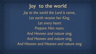 Joy to the world
   Joy to the world the Lord is come,
       Let earth receive her King.
             Let every heart
           Prepare Him room.
     And Heaven and nature sing,
     And Heaven and nature sing,
And Heaven and Heaven and nature sing.
 