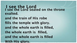 I see the Lord
I see the Lord seated on the throne
exalted.
and the train of His robe
ﬁlls the temple with glory.
and the whole earth is ﬁlled,
the whole earth is ﬁlled,
and the whole earth is ﬁlled
With His glory.
 