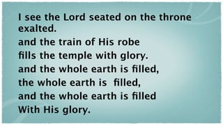 I see the Lord seated on the throne
exalted.
and the train of His robe
ﬁlls the temple with glory.
and the whole earth is ﬁlled,
the whole earth is ﬁlled,
and the whole earth is ﬁlled
With His glory.
 