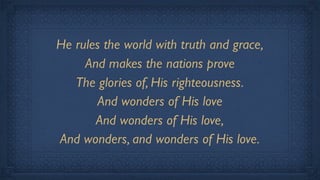 He rules the world with truth and grace,
     And makes the nations prove
   The glories of, His righteousness.
       And wonders of His love
       And wonders of His love,
And wonders, and wonders of His love.
 
