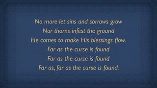 No more let sins and sorrows grow
    Nor thorns infest the ground
He comes to make His blessings ﬂow.
      Far as the curse is found
      Far as the curse is found
  Far as, far as the curse is found.
 