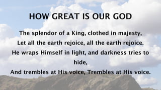 HOW GREAT IS OUR GOD
   The splendor of a King, clothed in majesty,
  Let all the earth rejoice, all the earth rejoice.
He wraps Himself in light, and darkness tries to
                       hide,
And trembles at His voice, Trembles at His voice.
 