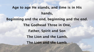 Age to age He stands, and time is in His
                   hands,
Beginning and the end, beginning and the end.
         The Godhead Three in One,
            Father, Spirit and Son
           The Lion and the Lamb,
           The Lion and the Lamb.
 
