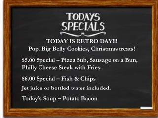 TODAY IS RETRO DAY!!!
Pop, Big Belly Cookies, Christmas treats!
$5.00 Special – Pizza Sub, Sausage on a Bun,
Philly Cheese Steak with Fries.
$6.00 Special – Fish & Chips
Jet juice or bottled water included.
Today’s Soup – Potato Bacon
 