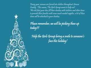 Every year, women are forced into shelters throughout Simcoe
County. This season, The Girls Group wants to help out!
We ask that your class fill their shoebox with toiletries and other items
to provide these families with some much needed supplies, a list of these
items will be attached to your shoebox.
Please remember, we will be picking these up
today!!!
Help the Girls Group bring a smile to someone’s
face this holiday!
 
