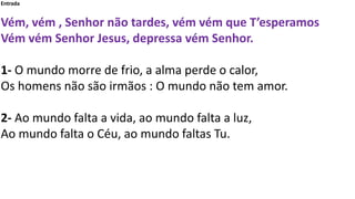 Entrada
Vém, vém , Senhor não tardes, vém vém que T’esperamos
Vém vém Senhor Jesus, depressa vém Senhor.
1- O mundo morre ...